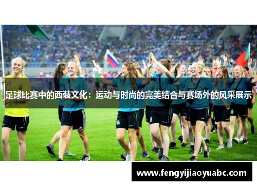 足球比赛中的西装文化：运动与时尚的完美结合与赛场外的风采展示