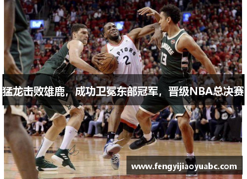猛龙击败雄鹿，成功卫冕东部冠军，晋级NBA总决赛