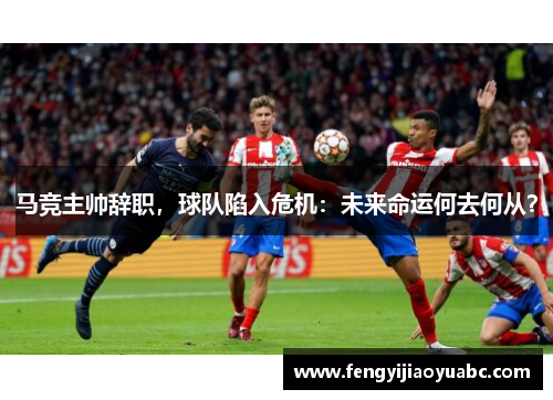 马竞主帅辞职，球队陷入危机：未来命运何去何从？
