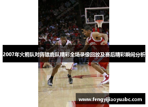 2007年火箭队对阵雄鹿队精彩全场录像回放及赛后精彩瞬间分析