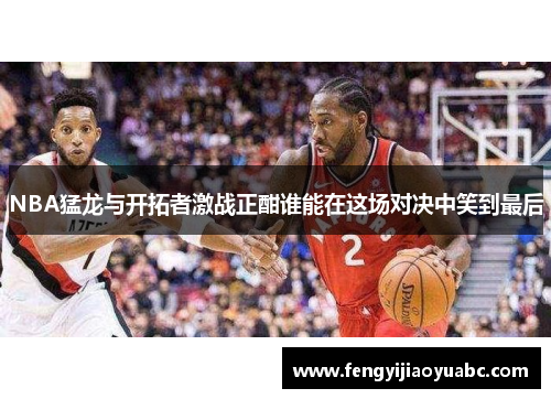 NBA猛龙与开拓者激战正酣谁能在这场对决中笑到最后