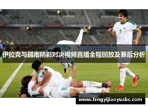 伊拉克与越南精彩对决视频直播全程回放及赛后分析