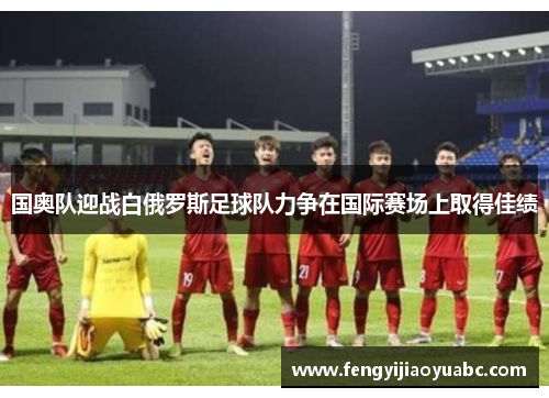 国奥队迎战白俄罗斯足球队力争在国际赛场上取得佳绩