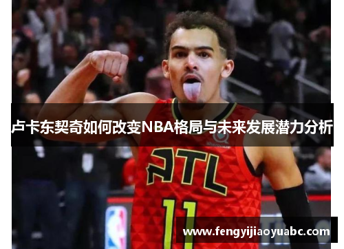卢卡东契奇如何改变NBA格局与未来发展潜力分析